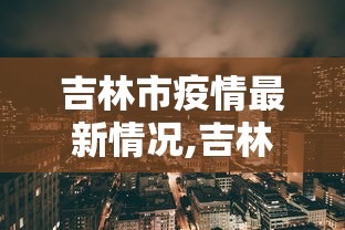 吉林市疫情最新情况,吉林市疫情最新情况2021