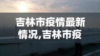 吉林市疫情最新情况,吉林市疫情最新情况2021