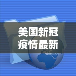 美国新冠疫情最新消息数据.美国新冠疫情最新消息百科