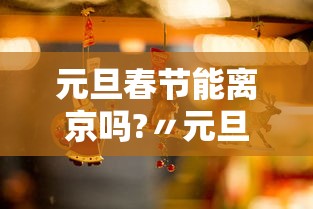 元旦春节能离京吗?〃元旦春节能离京吗?最新进出京要求都在这