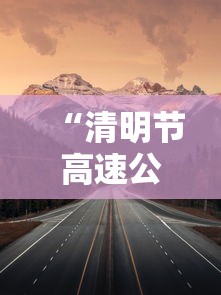 “清明节高速公路免费吗?免费几天	” 清明节高速公路免费吗?免费几天啊？