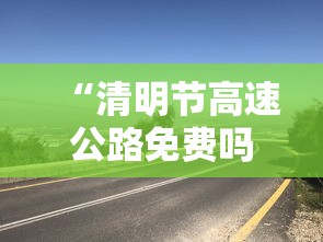 “清明节高速公路免费吗?免费几天” 清明节高速公路免费吗?免费几天啊？