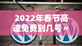 2022年春节高速免费到几号〃2022年春节高速免费从什么时候开始