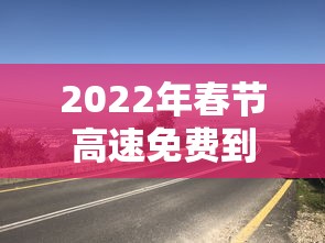 2022年春节高速免费到几号〃2022年春节高速免费从什么时候开始