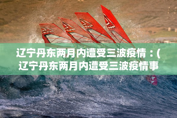 辽宁丹东两月内遭受三波疫情︰(辽宁丹东两月内遭受三波疫情事件)