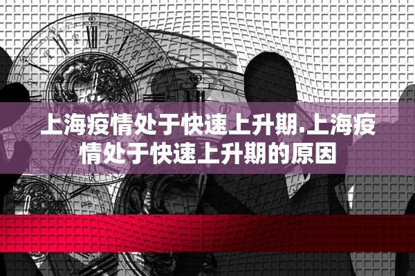 上海疫情处于快速上升期.上海疫情处于快速上升期的原因