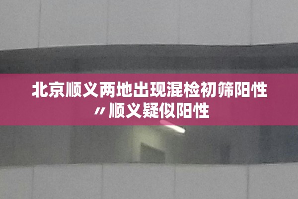 北京顺义两地出现混检初筛阳性〃顺义疑似阳性