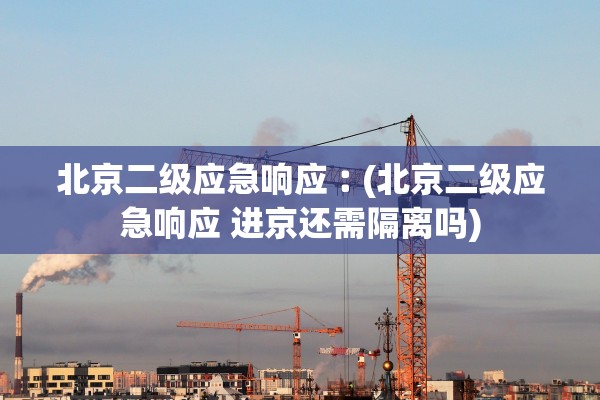 北京二级应急响应︰(北京二级应急响应 进京还需隔离吗)