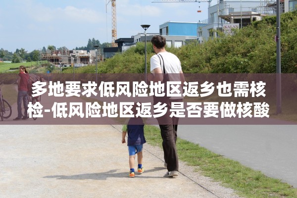 多地要求低风险地区返乡也需核检-低风险地区返乡是否要做核酸检测 多地要求低风险地区返乡也需核检-低风险地区返乡是否要做核酸检测