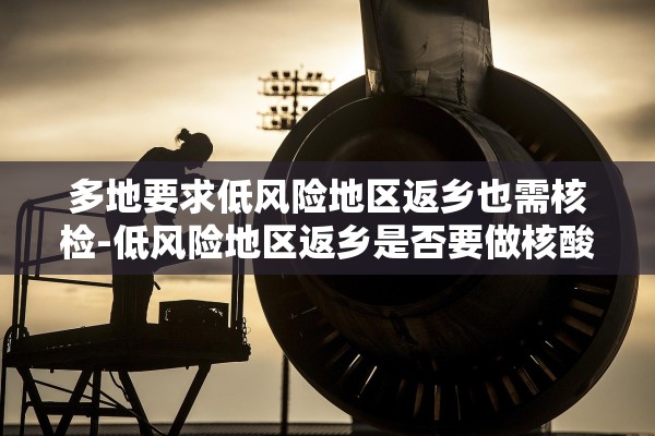多地要求低风险地区返乡也需核检-低风险地区返乡是否要做核酸检测 多地要求低风险地区返乡也需核检-低风险地区返乡是否要做核酸检测