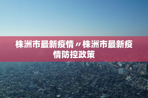 株洲市最新疫情〃株洲市最新疫情防控政策