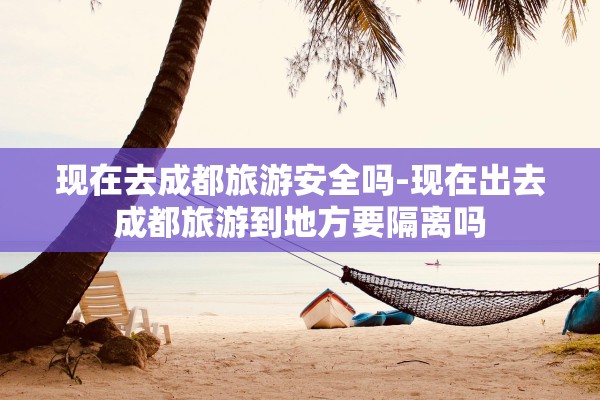 现在去成都旅游安全吗-现在出去成都旅游到地方要隔离吗