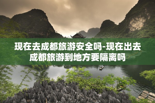 现在去成都旅游安全吗-现在出去成都旅游到地方要隔离吗