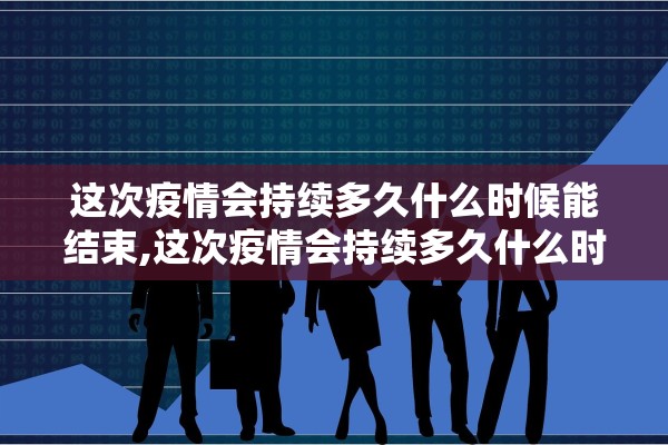 这次疫情会持续多久什么时候能结束,这次疫情会持续多久什么时候能结束2021