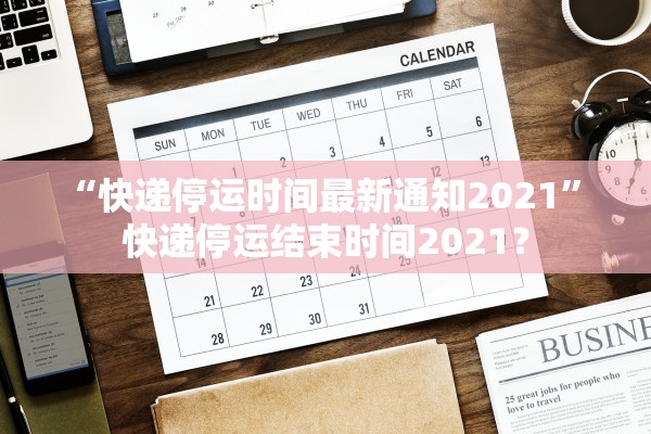 “快递停运时间最新通知2021” 快递停运结束时间2021？
