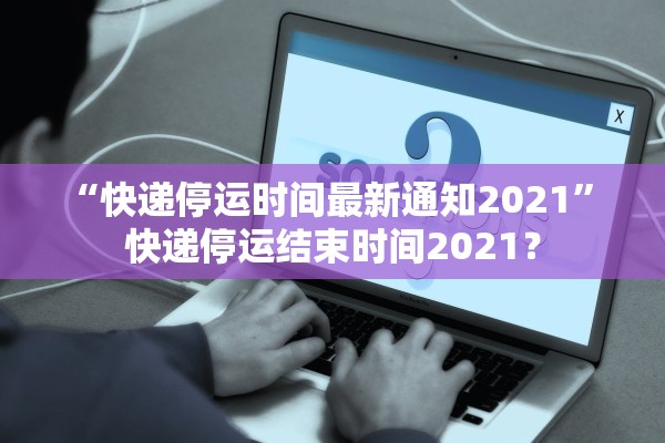 “快递停运时间最新通知2021	” 快递停运结束时间2021？