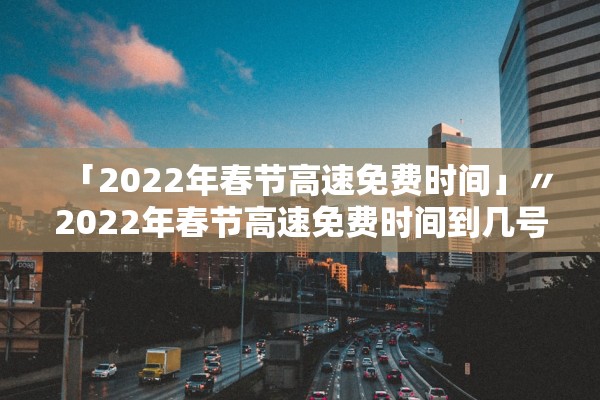 「2022年春节高速免费时间」〃2022年春节高速免费时间到几号 「2022年春节高速免费时间」〃2022年春节高速免费时间到几号