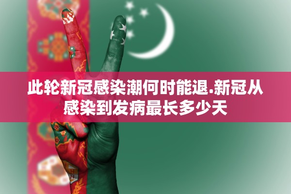 此轮新冠感染潮何时能退.新冠从感染到发病最长多少天 此轮新冠感染潮何时能退.新冠从感染到发病最长多少天