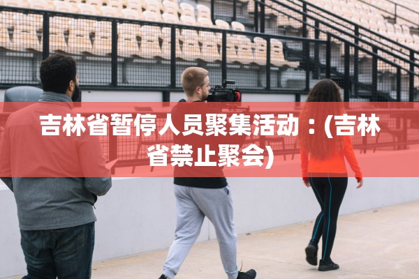 吉林省暂停人员聚集活动︰(吉林省禁止聚会) 吉林省暂停人员聚集活动︰(吉林省禁止聚会)