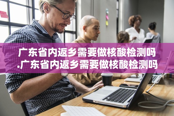 广东省内返乡需要做核酸检测吗.广东省内返乡需要做核酸检测吗今天