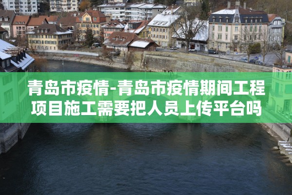 青岛市疫情-青岛市疫情期间工程项目施工需要把人员上传平台吗 青岛市疫情-青岛市疫情期间工程项目施工需要把人员上传平台吗