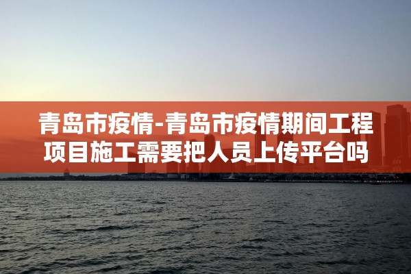 青岛市疫情-青岛市疫情期间工程项目施工需要把人员上传平台吗 青岛市疫情-青岛市疫情期间工程项目施工需要把人员上传平台吗