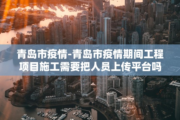 青岛市疫情-青岛市疫情期间工程项目施工需要把人员上传平台吗 青岛市疫情-青岛市疫情期间工程项目施工需要把人员上传平台吗