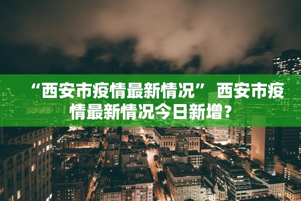 “西安市疫情最新情况	” 西安市疫情最新情况今日新增？