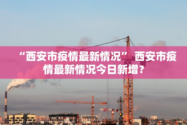 “西安市疫情最新情况	” 西安市疫情最新情况今日新增？