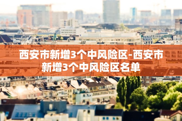 西安市新增3个中风险区-西安市新增3个中风险区名单 西安市新增3个中风险区-西安市新增3个中风险区名单