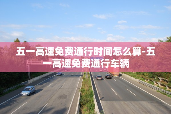 五一高速免费通行时间怎么算-五一高速免费通行车辆 五一高速免费通行时间怎么算-五一高速免费通行车辆