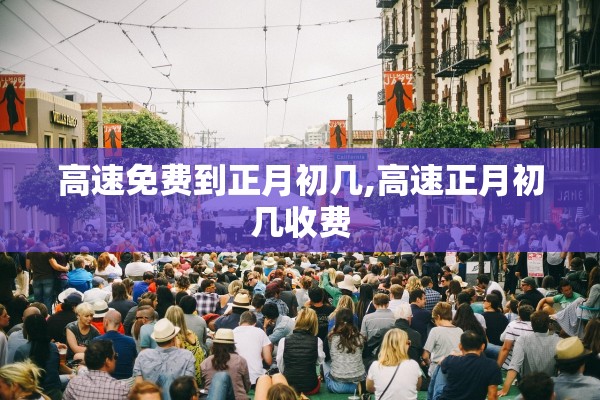 高速免费到正月初几,高速正月初几收费