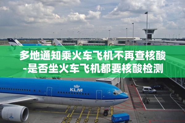 多地通知乘火车飞机不再查核酸-是否坐火车飞机都要核酸检测