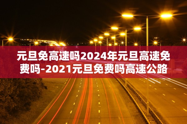 元旦免高速吗2024年元旦高速免费吗-2021元旦免费吗高速公路 元旦免高速吗2024年元旦高速免费吗-2021元旦免费吗高速公路