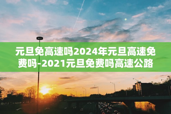 元旦免高速吗2024年元旦高速免费吗-2021元旦免费吗高速公路 元旦免高速吗2024年元旦高速免费吗-2021元旦免费吗高速公路