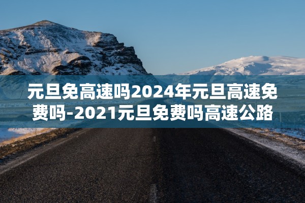 元旦免高速吗2024年元旦高速免费吗-2021元旦免费吗高速公路 元旦免高速吗2024年元旦高速免费吗-2021元旦免费吗高速公路