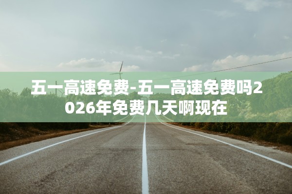 五一高速免费-五一高速免费吗2026年免费几天啊现在