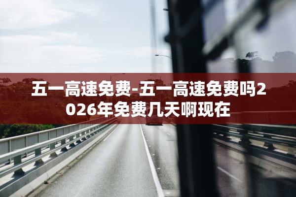 五一高速免费-五一高速免费吗2026年免费几天啊现在