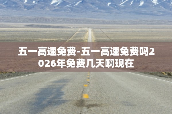 五一高速免费-五一高速免费吗2026年免费几天啊现在