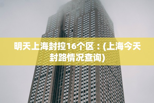 明天上海封控16个区︰(上海今天封路情况查询)