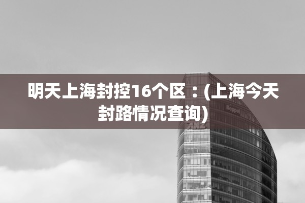 明天上海封控16个区︰(上海今天封路情况查询)