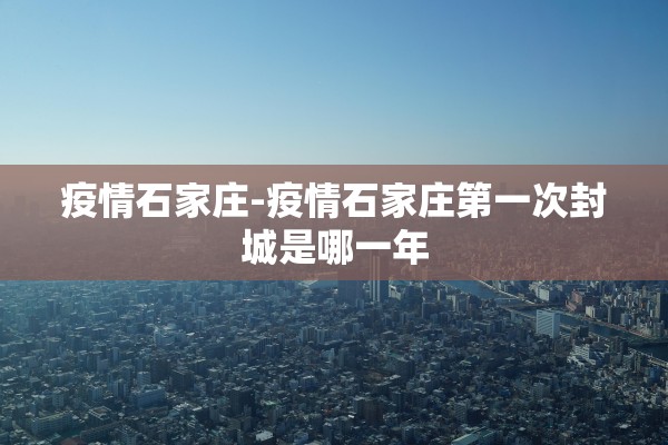 疫情石家庄-疫情石家庄第一次封城是哪一年