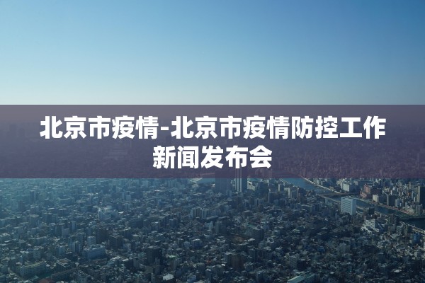 北京市疫情-北京市疫情防控工作新闻发布会