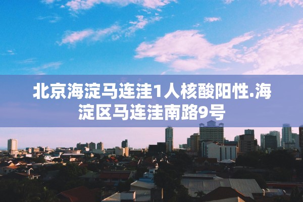 北京海淀马连洼1人核酸阳性.海淀区马连洼南路9号 北京海淀马连洼1人核酸阳性.海淀区马连洼南路9号