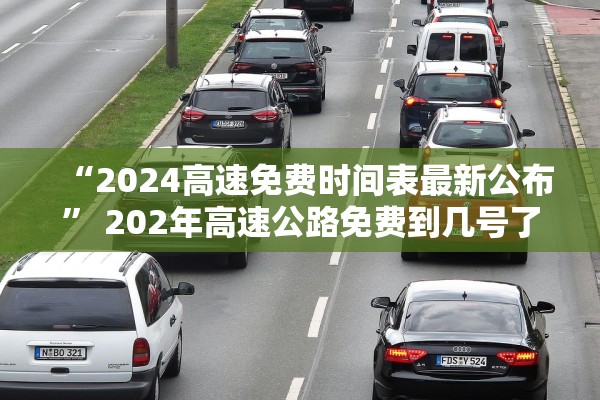 “2024高速免费时间表最新公布	” 202年高速公路免费到几号了？