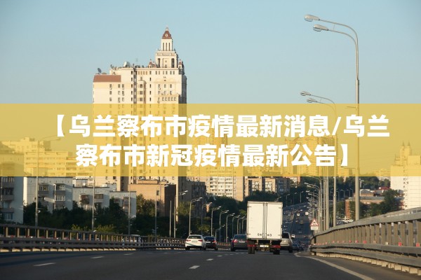 【乌兰察布市疫情最新消息/乌兰察布市新冠疫情最新公告】