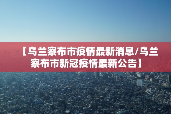 【乌兰察布市疫情最新消息/乌兰察布市新冠疫情最新公告】
