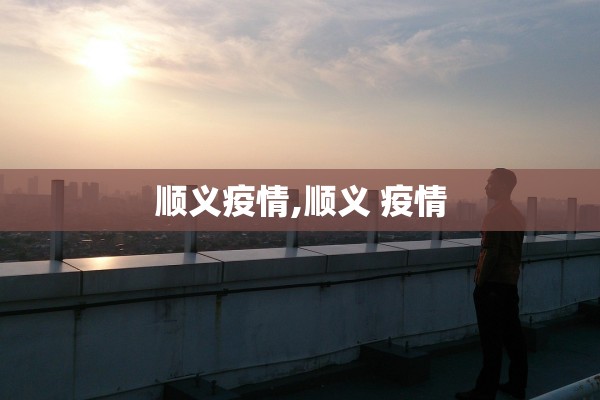 顺义疫情,顺义 疫情 顺义疫情,顺义 疫情