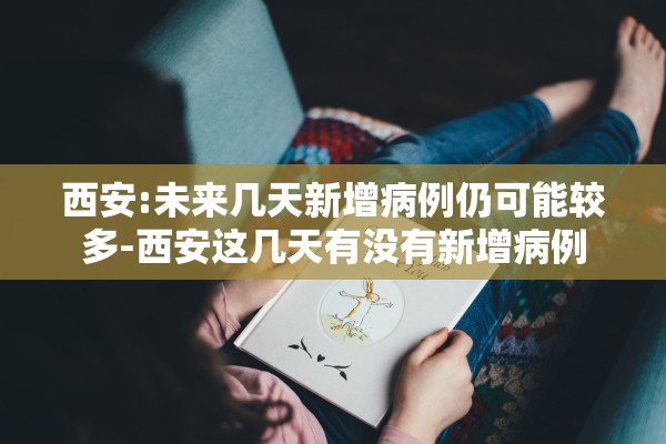 西安:未来几天新增病例仍可能较多-西安这几天有没有新增病例