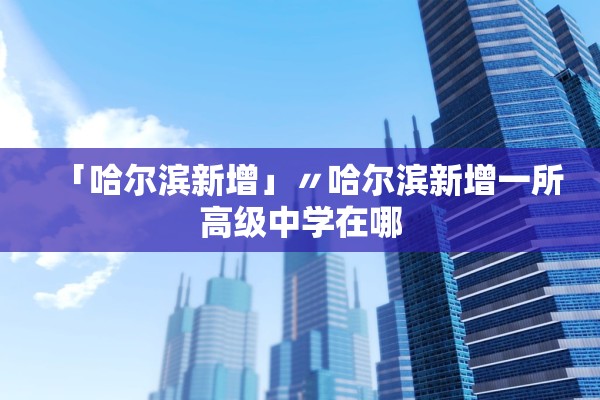 「哈尔滨新增」〃哈尔滨新增一所高级中学在哪